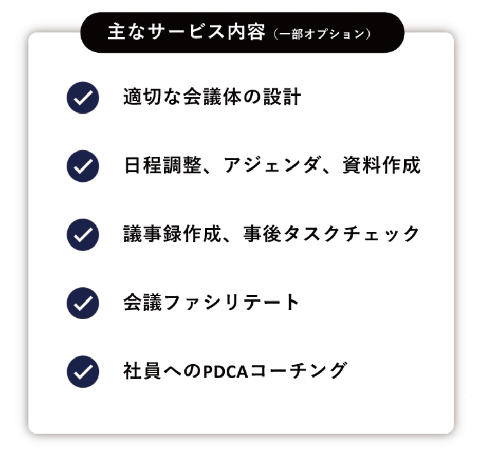 主なサービス内容 1.適切な会議体の設計2.⽇程調整、アジェンダ、資料作成3.議事録作成、事後タスクチェック4.会議ファシリテート5社員へのPDCAコーチング